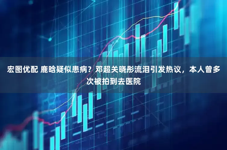 宏图优配 鹿晗疑似患病？邓超关晓彤流泪引发热议，本人曾多次被拍到去医院