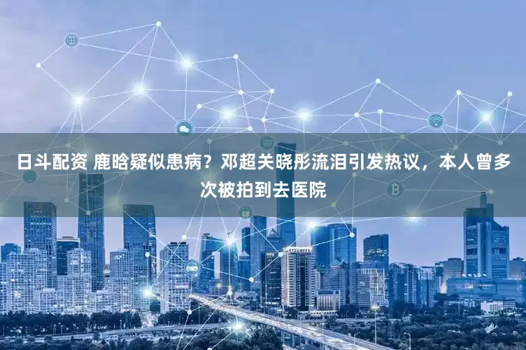 日斗配资 鹿晗疑似患病？邓超关晓彤流泪引发热议，本人曾多次被拍到去医院