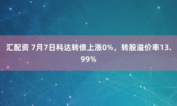 汇配资 7月7日科达转债上涨0%，转股溢价率13.99%