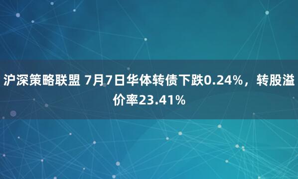 沪深策略联盟 7月7日华体转债下跌0.24%，转股溢价率23.41%