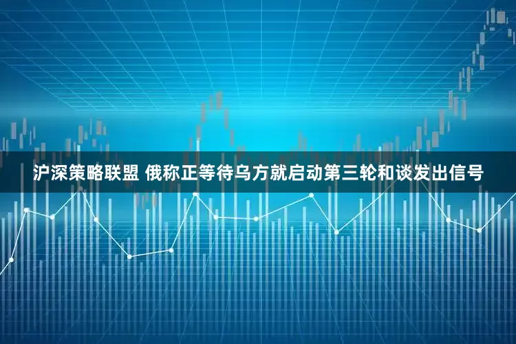 沪深策略联盟 俄称正等待乌方就启动第三轮和谈发出信号