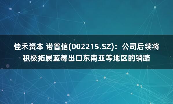 佳禾资本 诺普信(002215.SZ)：公司后续将积极拓展蓝莓出口东南亚等地区的销路