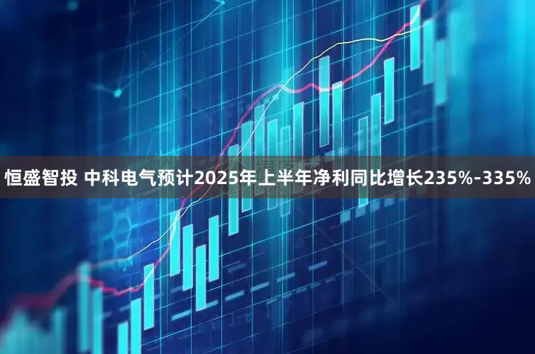 恒盛智投 中科电气预计2025年上半年净利同比增长235%-335%