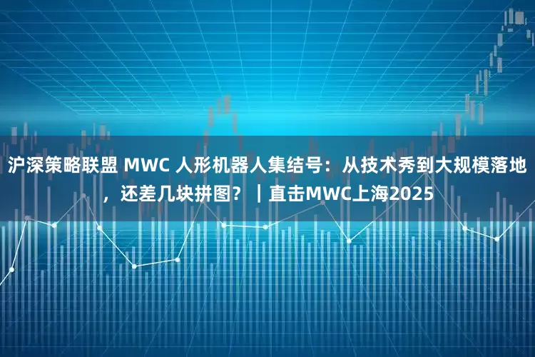 沪深策略联盟 MWC 人形机器人集结号：从技术秀到大规模落地，还差几块拼图？｜直击MWC上海2025