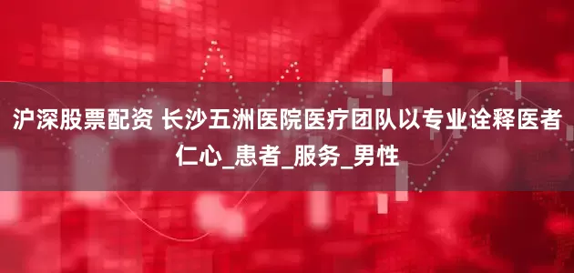 沪深股票配资 长沙五洲医院医疗团队以专业诠释医者仁心_患者_服务_男性