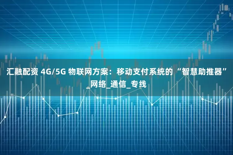 汇融配资 4G/5G 物联网方案：移动支付系统的 “智慧助推器”_网络_通信_专线
