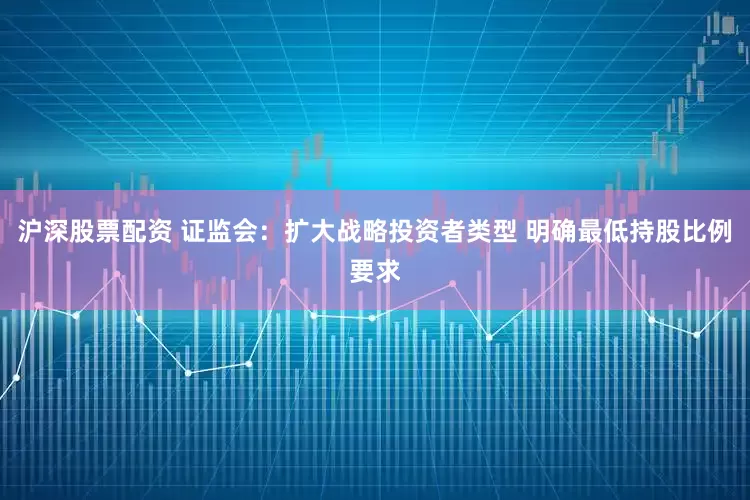 沪深股票配资 证监会：扩大战略投资者类型 明确最低持股比例要求